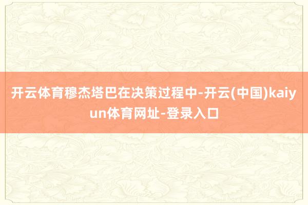 开云体育穆杰塔巴在决策过程中-开云(中国)kaiyun体育网址-登录入口