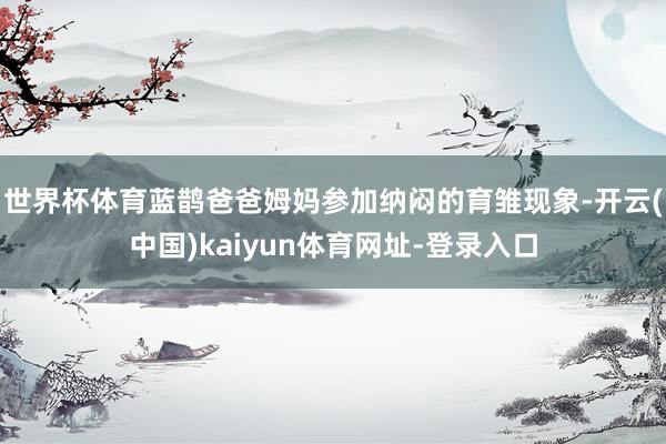 世界杯体育蓝鹊爸爸姆妈参加纳闷的育雏现象-开云(中国)kaiyun体育网址-登录入口