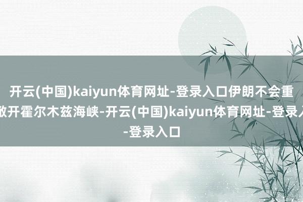 开云(中国)kaiyun体育网址-登录入口伊朗不会重新敞开霍尔木兹海峡-开云(中国)kaiyun体育网址-登录入口