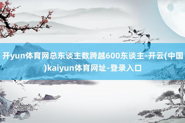 开yun体育网总东谈主数跨越600东谈主-开云(中国)kaiyun体育网址-登录入口