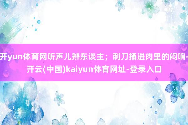 开yun体育网听声儿辨东谈主；刺刀捅进肉里的闷响-开云(中国)kaiyun体育网址-登录入口