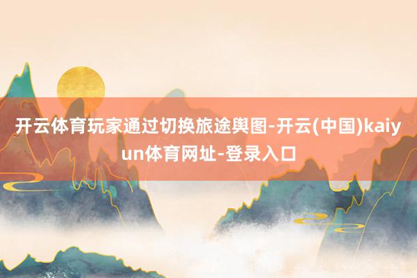 开云体育玩家通过切换旅途舆图-开云(中国)kaiyun体育网址-登录入口