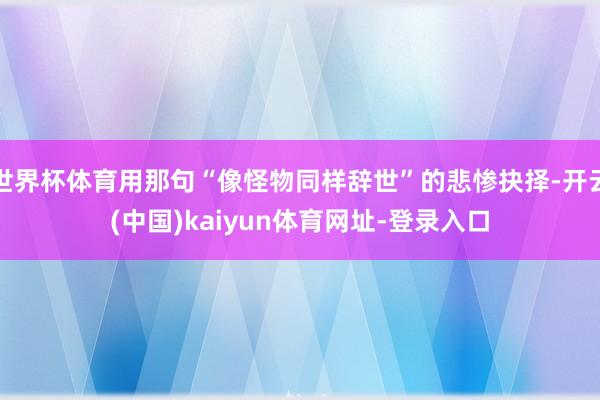 世界杯体育用那句“像怪物同样辞世”的悲惨抉择-开云(中国)kaiyun体育网址-登录入口