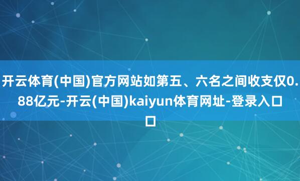 开云体育(中国)官方网站如第五、六名之间收支仅0.88亿元-开云(中国)kaiyun体育网址-登录入口