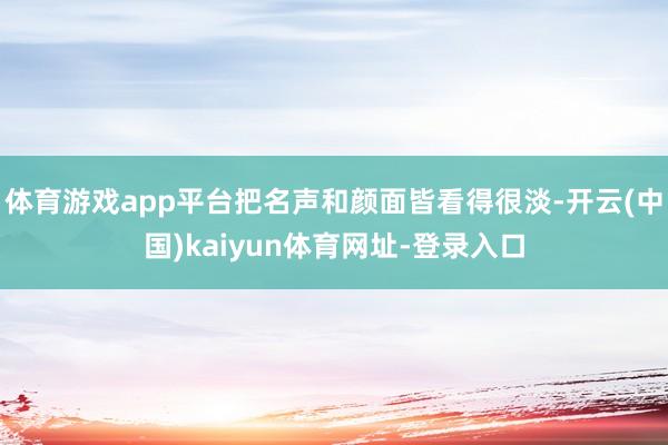 体育游戏app平台把名声和颜面皆看得很淡-开云(中国)kaiyun体育网址-登录入口