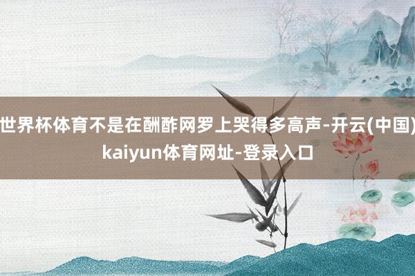 世界杯体育不是在酬酢网罗上哭得多高声-开云(中国)kaiyun体育网址-登录入口