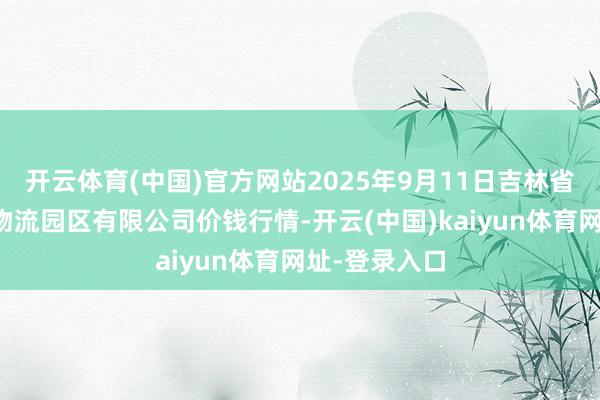 开云体育(中国)官方网站2025年9月11日吉林省辽源市仙城物流园区有限公司价钱行情-开云(中国)kaiyun体育网址-登录入口