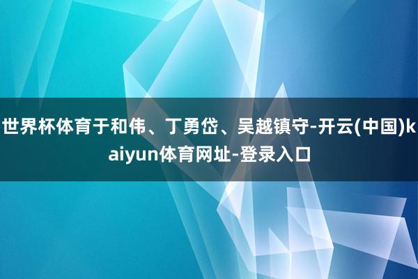 世界杯体育于和伟、丁勇岱、吴越镇守-开云(中国)kaiyun体育网址-登录入口