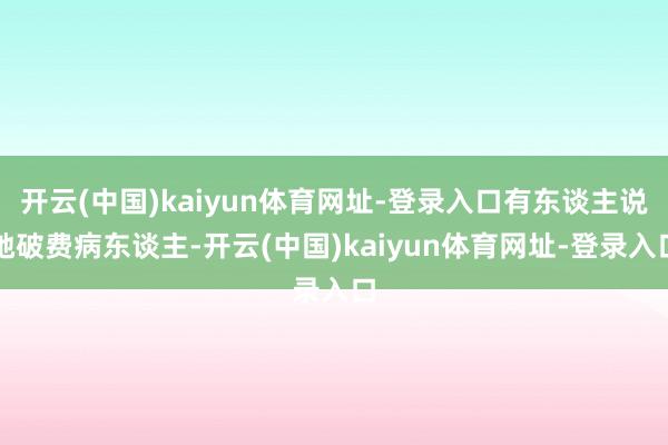 开云(中国)kaiyun体育网址-登录入口有东谈主说她破费病东谈主-开云(中国)kaiyun体育网址-登录入口