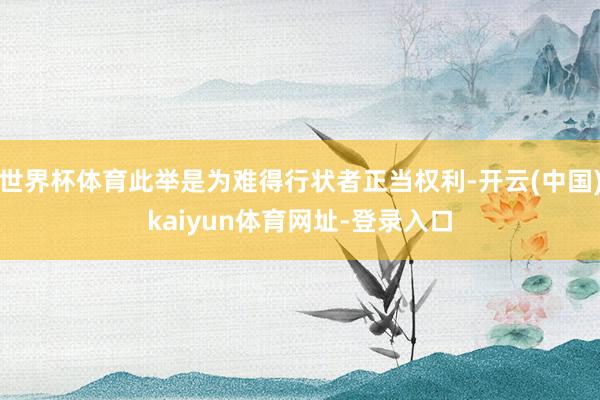 世界杯体育此举是为难得行状者正当权利-开云(中国)kaiyun体育网址-登录入口