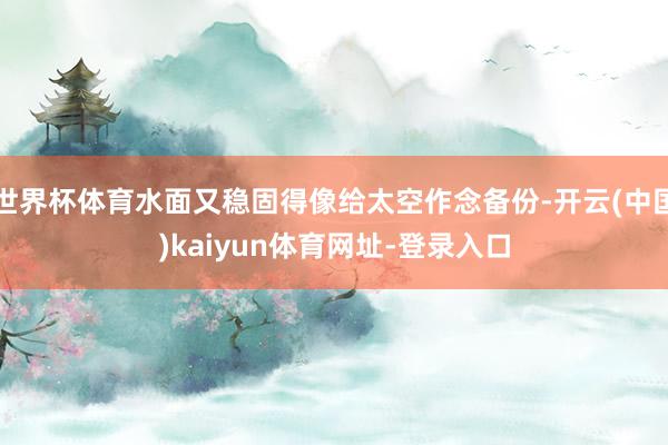世界杯体育水面又稳固得像给太空作念备份-开云(中国)kaiyun体育网址-登录入口