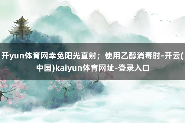 开yun体育网幸免阳光直射；使用乙醇消毒时-开云(中国)kaiyun体育网址-登录入口