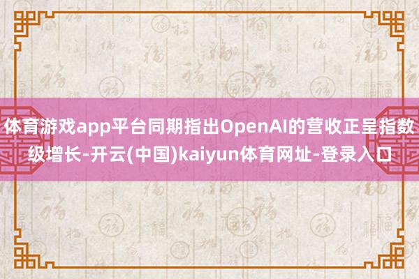 体育游戏app平台同期指出OpenAI的营收正呈指数级增长-开云(中国)kaiyun体育网址-登录入口