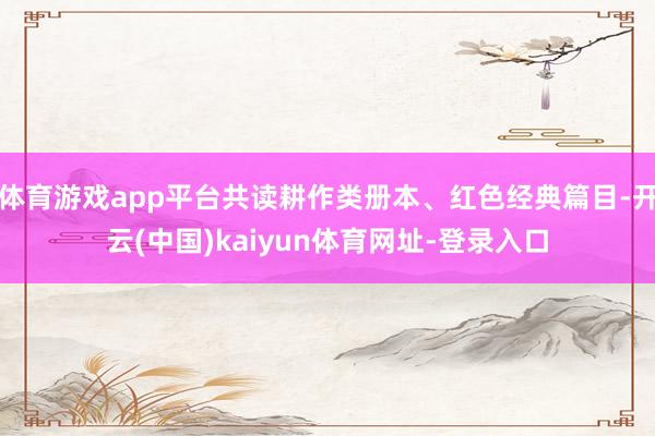 体育游戏app平台共读耕作类册本、红色经典篇目-开云(中国)kaiyun体育网址-登录入口