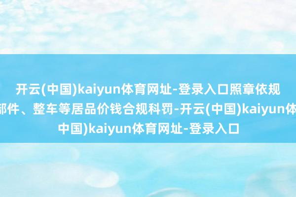 开云(中国)kaiyun体育网址-登录入口照章依规作念好本企业零部件、整车等居品价钱合规科罚-开云(中国)kaiyun体育网址-登录入口