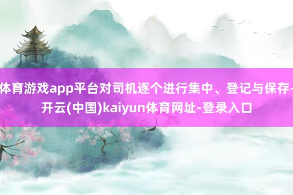 体育游戏app平台对司机逐个进行集中、登记与保存-开云(中国)kaiyun体育网址-登录入口