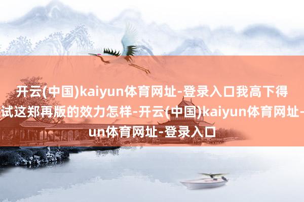 开云(中国)kaiyun体育网址-登录入口我高下得带巨匠试试这郑再版的效力怎样-开云(中国)kaiyun体育网址-登录入口