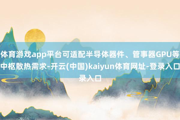 体育游戏app平台可适配半导体器件、管事器GPU等中枢散热需求-开云(中国)kaiyun体育网址-登录入口