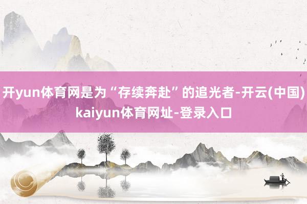 开yun体育网是为“存续奔赴”的追光者-开云(中国)kaiyun体育网址-登录入口