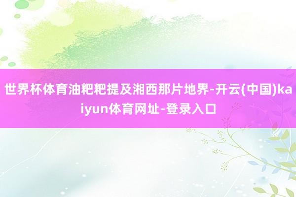 世界杯体育油粑粑提及湘西那片地界-开云(中国)kaiyun体育网址-登录入口