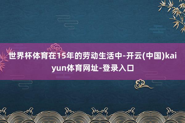世界杯体育在15年的劳动生活中-开云(中国)kaiyun体育网址-登录入口