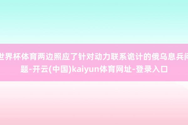 世界杯体育两边照应了针对动力联系诡计的俄乌息兵问题-开云(中国)kaiyun体育网址-登录入口