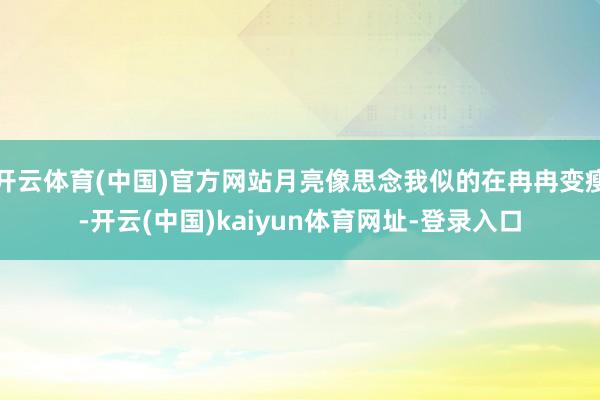 开云体育(中国)官方网站月亮像思念我似的在冉冉变瘦-开云(中国)kaiyun体育网址-登录入口