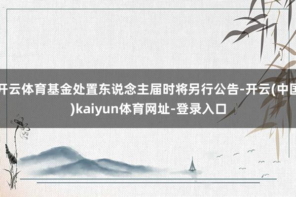 开云体育基金处置东说念主届时将另行公告-开云(中国)kaiyun体育网址-登录入口