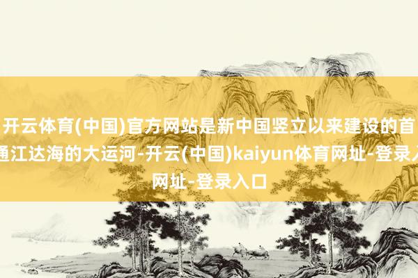 开云体育(中国)官方网站是新中国竖立以来建设的首条通江达海的大运河-开云(中国)kaiyun体育网址-登录入口