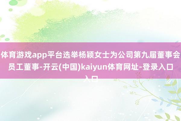 体育游戏app平台选举杨颖女士为公司第九届董事会员工董事-开云(中国)kaiyun体育网址-登录入口