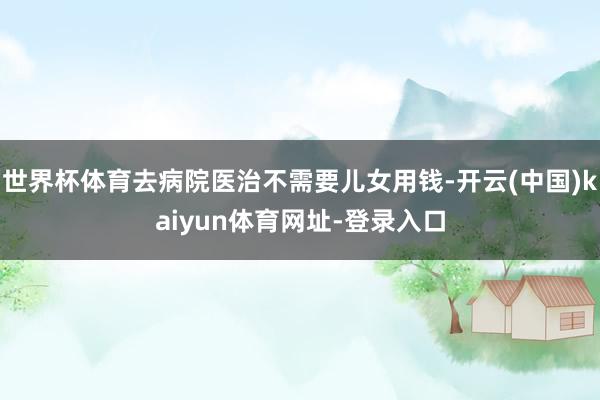 世界杯体育去病院医治不需要儿女用钱-开云(中国)kaiyun体育网址-登录入口