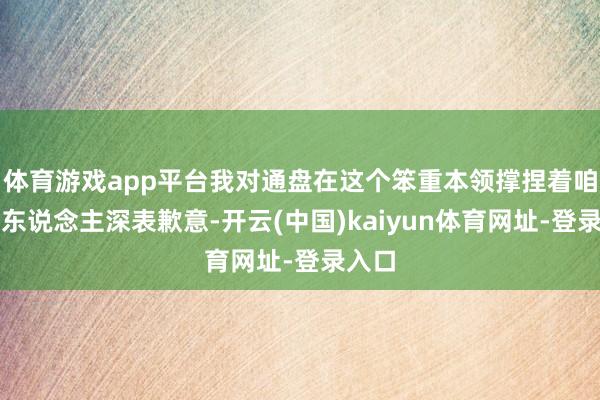 体育游戏app平台我对通盘在这个笨重本领撑捏着咱们的东说念主深表歉意-开云(中国)kaiyun体育网址-登录入口