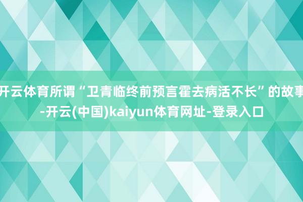 开云体育所谓“卫青临终前预言霍去病活不长”的故事-开云(中国)kaiyun体育网址-登录入口