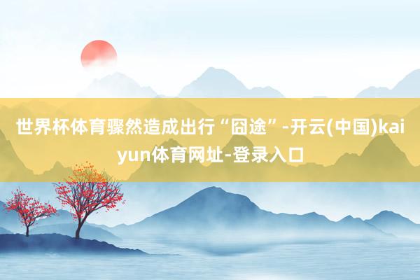 世界杯体育骤然造成出行“囧途”-开云(中国)kaiyun体育网址-登录入口
