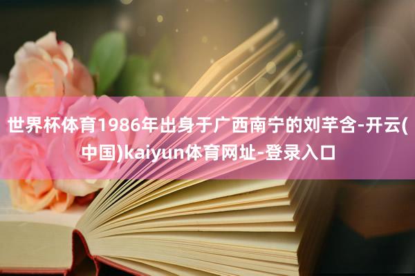 世界杯体育1986年出身于广西南宁的刘芊含-开云(中国)kaiyun体育网址-登录入口