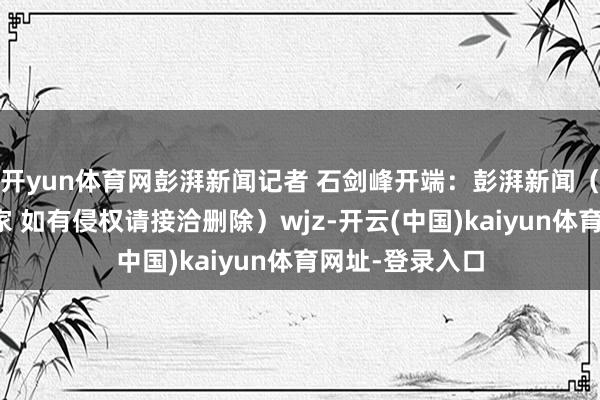 开yun体育网彭湃新闻记者 石剑峰开端：彭湃新闻（版权包摄原作家 如有侵权请接洽删除）wjz-开云(中国)kaiyun体育网址-登录入口
