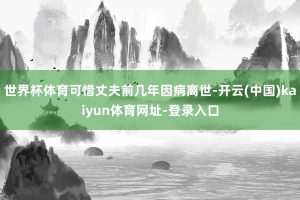 世界杯体育可惜丈夫前几年因病离世-开云(中国)kaiyun体育网址-登录入口