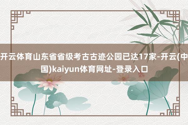 开云体育山东省省级考古古迹公园已达17家-开云(中国)kaiyun体育网址-登录入口