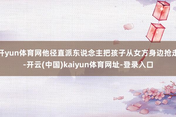 开yun体育网他径直派东说念主把孩子从女方身边抢走-开云(中国)kaiyun体育网址-登录入口