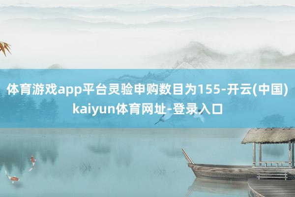 体育游戏app平台灵验申购数目为155-开云(中国)kaiyun体育网址-登录入口