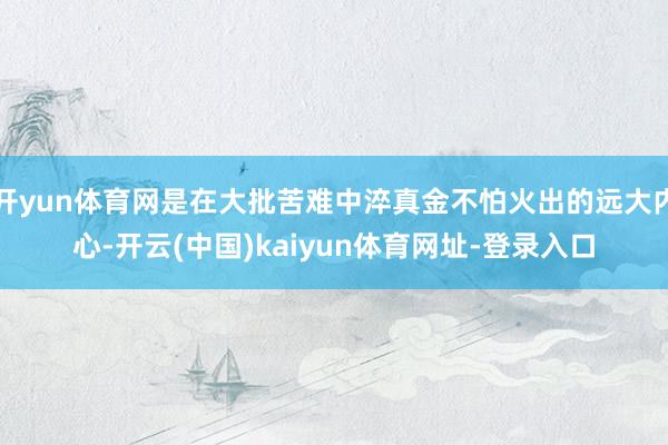 开yun体育网是在大批苦难中淬真金不怕火出的远大内心-开云(中国)kaiyun体育网址-登录入口