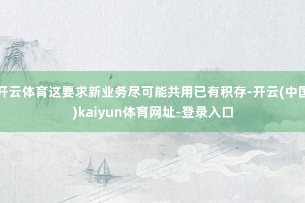 开云体育这要求新业务尽可能共用已有积存-开云(中国)kaiyun体育网址-登录入口