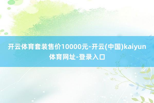 开云体育套装售价10000元-开云(中国)kaiyun体育网址-登录入口