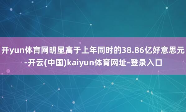 开yun体育网明显高于上年同时的38.86亿好意思元-开云(中国)kaiyun体育网址-登录入口