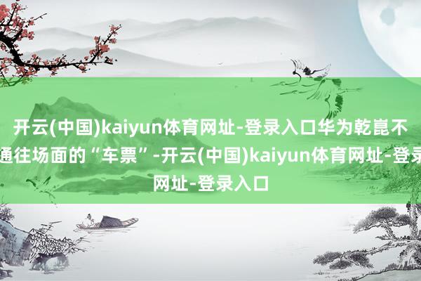 开云(中国)kaiyun体育网址-登录入口华为乾崑不仅是通往场面的“车票”-开云(中国)kaiyun体育网址-登录入口