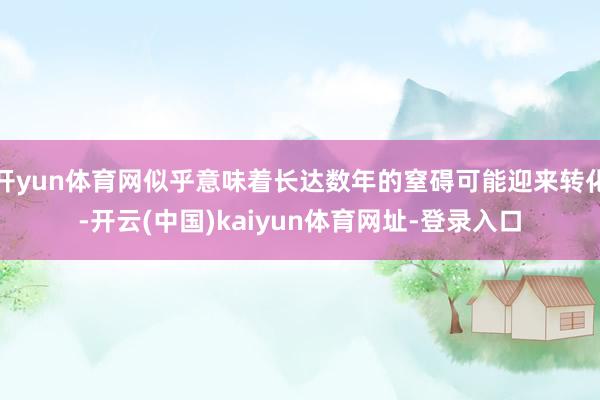 开yun体育网似乎意味着长达数年的窒碍可能迎来转化-开云(中国)kaiyun体育网址-登录入口