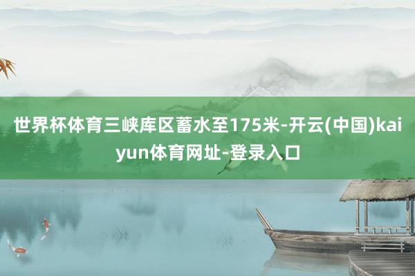 世界杯体育三峡库区蓄水至175米-开云(中国)kaiyun体育网址-登录入口